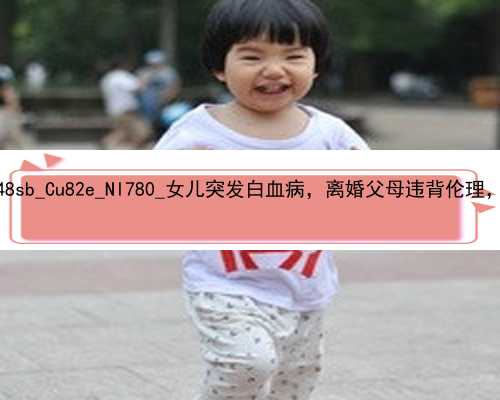 武汉正规的供卵助孕机构_q48sb_Cu82e_Nl780_女儿突发白血病，离婚父母违背伦理，