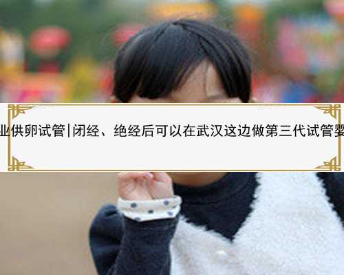 武汉专业供卵试管|闭经、绝经后可以在武汉这边做第三代试管婴儿吗？